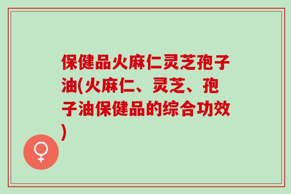 保健品火麻仁灵芝孢子油(火麻仁、灵芝、孢子油保健品的综合功效)