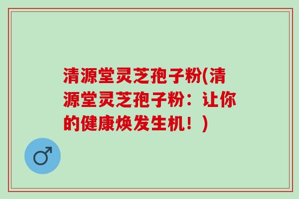 清源堂灵芝孢子粉(清源堂灵芝孢子粉：让你的健康焕发生机！)
