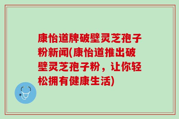 康怡道牌破壁灵芝孢子粉新闻(康怡道推出破壁灵芝孢子粉,让你轻松拥有健康生活) 康怡道牌破壁灵芝孢子粉新闻(康怡道推出破壁灵芝孢子粉,让你轻松拥有健康生活)