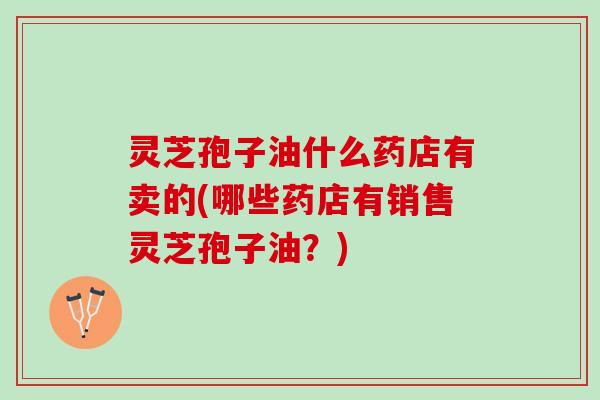灵芝孢子油什么药店有卖的(哪些药店有销售灵芝孢子油?) 灵芝孢子油什么药店有卖的(哪些药店有销售灵芝孢子油?)