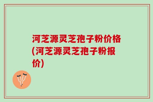 河芝源灵芝孢子粉价格(河芝源灵芝孢子粉报价) 河芝源灵芝孢子粉价格(河芝源灵芝孢子粉报价)