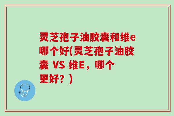 灵芝孢子油胶囊和维e哪个好(灵芝孢子油胶囊 VS 维E，哪个更好？)