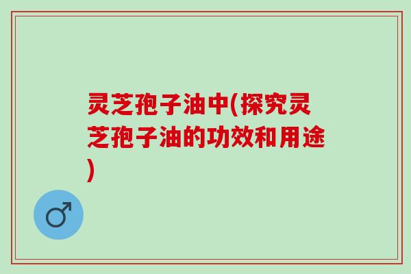 灵芝孢子油中(探究灵芝孢子油的功效和用途)