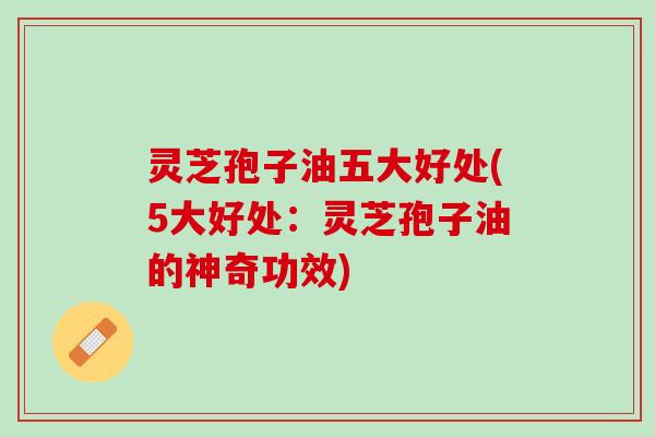 灵芝孢子油五大好处(5大好处：灵芝孢子油的神奇功效)