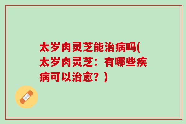 太岁肉灵芝能治病吗(太岁肉灵芝：有哪些疾病可以治愈？)
