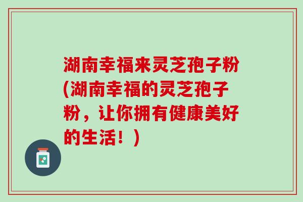 湖南幸福来灵芝孢子粉(湖南幸福的灵芝孢子粉，让你拥有健康美好的生活！)