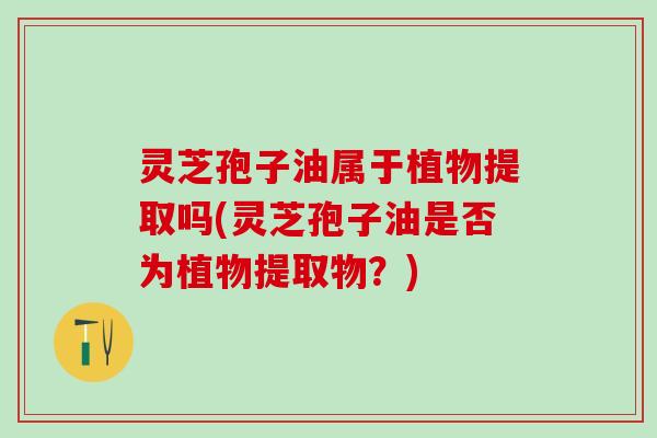 灵芝孢子油属于植物提取吗(灵芝孢子油是否为植物提取物？)