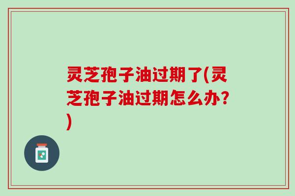 灵芝孢子油过期了(灵芝孢子油过期怎么办？)