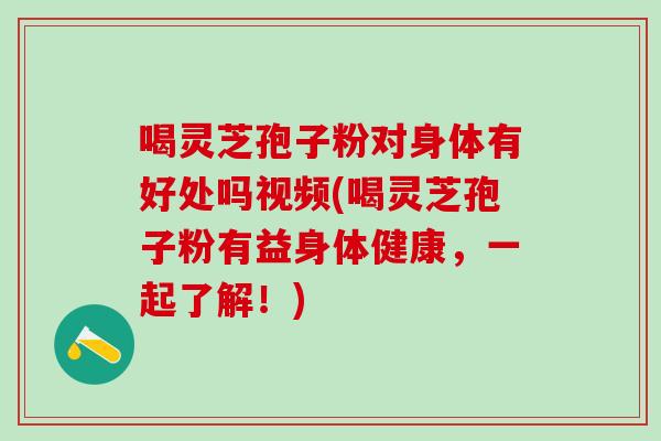 喝灵芝孢子粉对身体有好处吗视频(喝灵芝孢子粉有益身体健康,一起了解!) 喝灵芝孢子粉对身体有好处吗视频(喝灵芝孢子粉有益身体健康,一起了解!)
