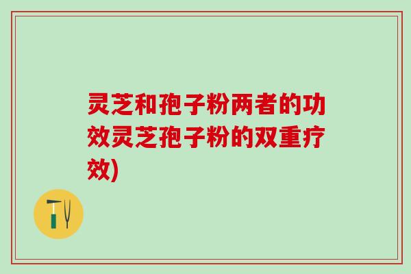 灵芝和孢子粉两者的功效灵芝孢子粉的双重疗效)