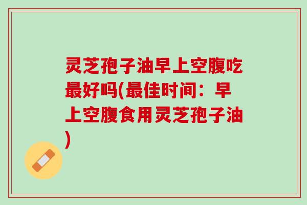 灵芝孢子油早上空腹吃最好吗(最佳时间：早上空腹食用灵芝孢子油)