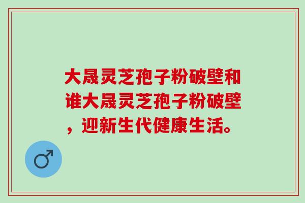大晟灵芝孢子粉破壁和谁大晟灵芝孢子粉破壁，迎新生代健康生活。