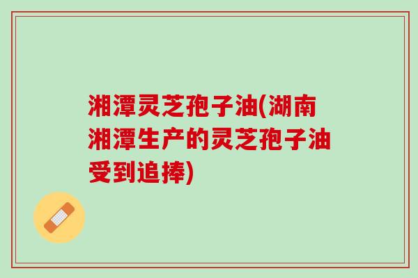 湘潭灵芝孢子油(湖南湘潭生产的灵芝孢子油受到追捧)