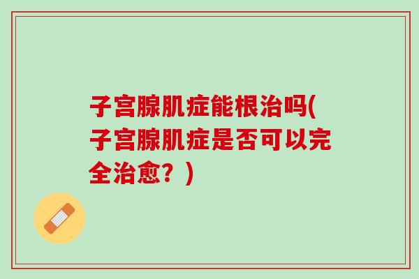 子宫腺肌症能根治吗(子宫腺肌症是否可以完全治愈？)