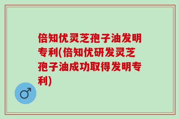 倍知优灵芝孢子油发明专利(倍知优研发灵芝孢子油成功取得发明专利)