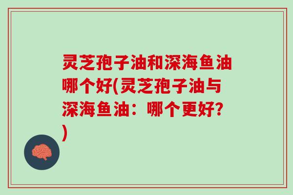 灵芝孢子油和深海鱼油哪个好(灵芝孢子油与深海鱼油：哪个更好？)