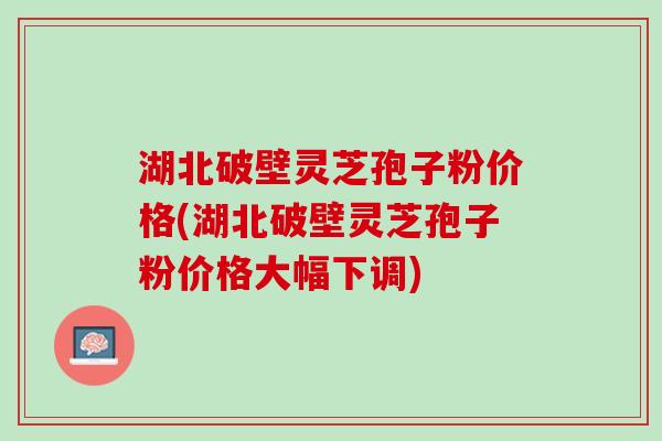 湖北破壁灵芝孢子粉价格(湖北破壁灵芝孢子粉价格大幅下调)