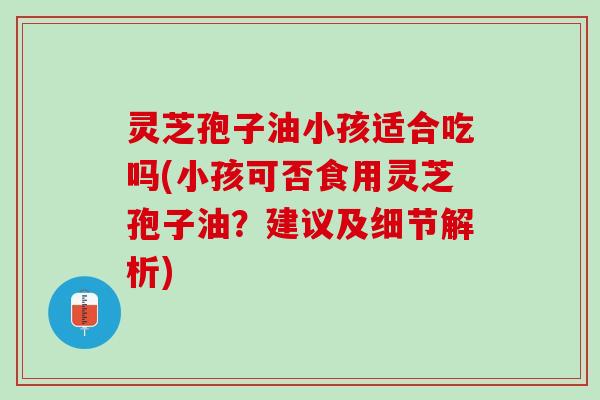 灵芝孢子油小孩适合吃吗(小孩可否食用灵芝孢子油?建议及细节解析) 灵芝孢子油小孩适合吃吗(小孩可否食用灵芝孢子油?建议及细节解析)