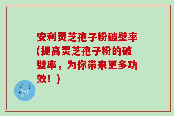 安利灵芝孢子粉破壁率(提高灵芝孢子粉的破壁率，为你带来更多功效！)