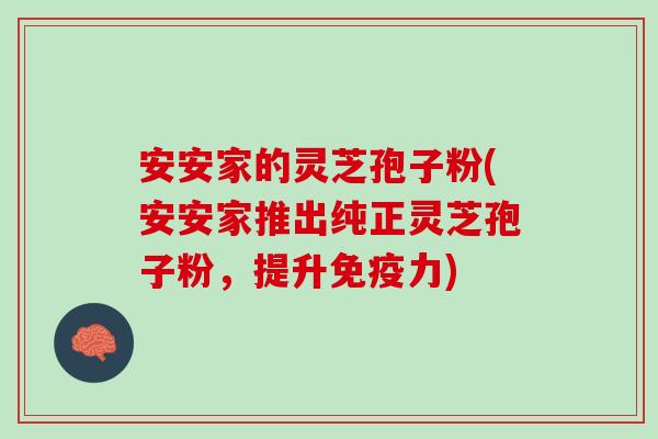 安安家的灵芝孢子粉(安安家推出纯正灵芝孢子粉，提升免疫力)
