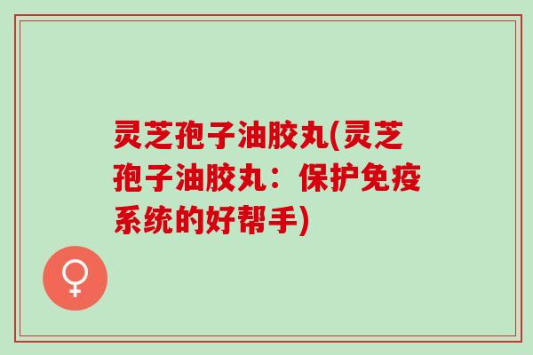 灵芝孢子油胶丸(灵芝孢子油胶丸：保护免疫系统的好帮手)