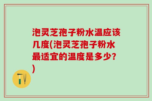 泡灵芝孢子粉水温应该几度(泡灵芝孢子粉水适宜的温度是多少？)