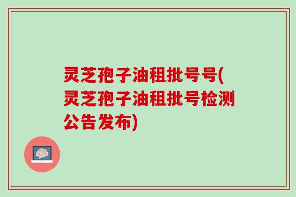 灵芝孢子油租批号号(灵芝孢子油租批号检测公告发布)