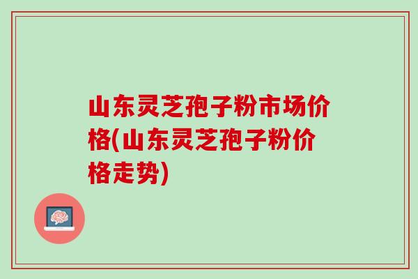 山东灵芝孢子粉市场价格(山东灵芝孢子粉价格走势)