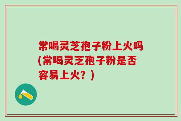 常喝灵芝孢子粉上火吗(常喝灵芝孢子粉是否容易上火？)