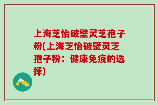 上海芝怡破壁灵芝孢子粉(上海芝怡破壁灵芝孢子粉：健康免疫的选择)