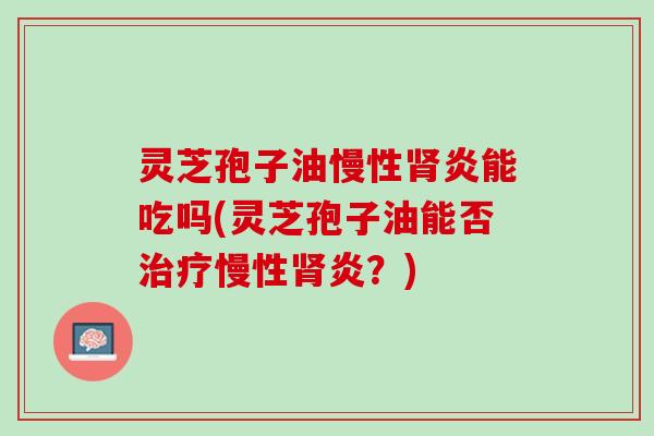 灵芝孢子油慢性炎能吃吗(灵芝孢子油能否慢性炎？)