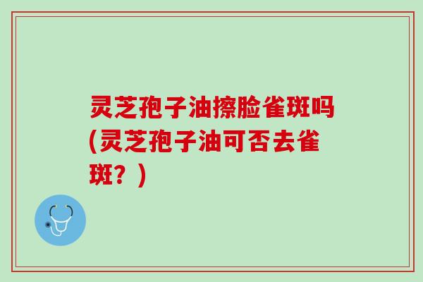灵芝孢子油擦脸雀斑吗(灵芝孢子油可否去雀斑?) 灵芝孢子油擦脸雀斑吗(灵芝孢子油可否去雀斑?)