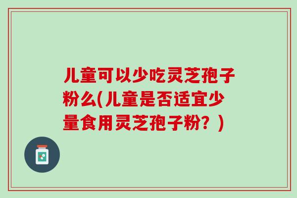 儿童可以少吃灵芝孢子粉么(儿童是否适宜少量食用灵芝孢子粉？)