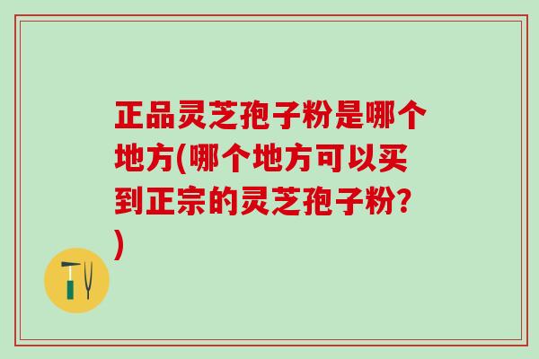 正品灵芝孢子粉是哪个地方(哪个地方可以买到正宗的灵芝孢子粉?) 正品灵芝孢子粉是哪个地方(哪个地方可以买到正宗的灵芝孢子粉?)