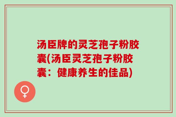 汤臣牌的灵芝孢子粉胶囊(汤臣灵芝孢子粉胶囊：健康养生的佳品)
