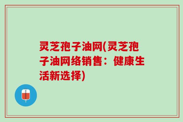 灵芝孢子油网(灵芝孢子油网络销售：健康生活新选择)