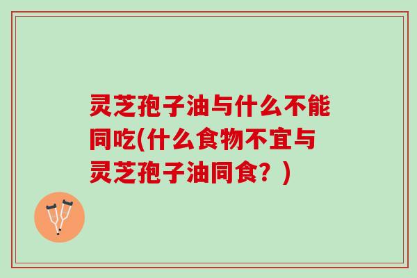 灵芝孢子油与什么不能同吃(什么食物不宜与灵芝孢子油同食？)