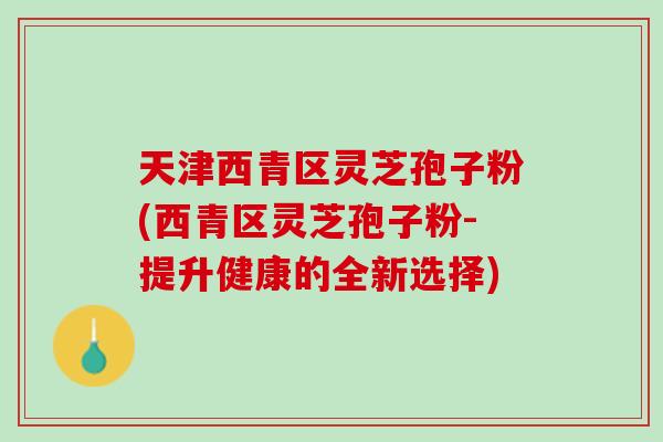 天津西青区灵芝孢子粉(西青区灵芝孢子粉-提升健康的全新选择)