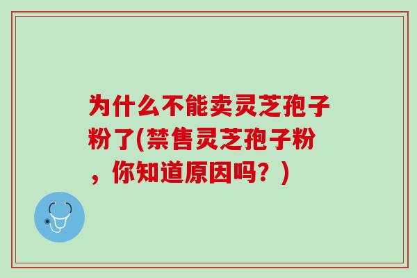 为什么不能卖灵芝孢子粉了(禁售灵芝孢子粉，你知道原因吗？)