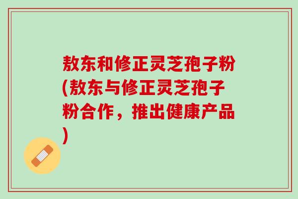 敖东和修正灵芝孢子粉(敖东与修正灵芝孢子粉合作，推出健康产品)