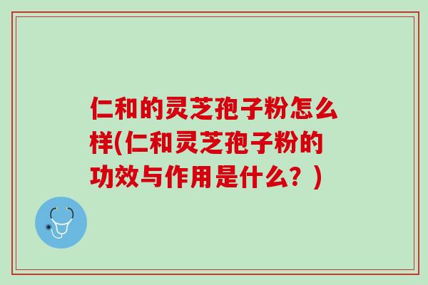 仁和的灵芝孢子粉怎么样(仁和灵芝孢子粉的功效与作用是什么？)