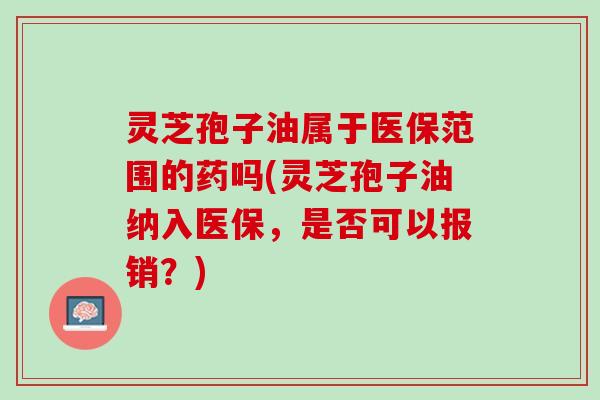 灵芝孢子油属于医保范围的药吗(灵芝孢子油纳入医保，是否可以报销？)