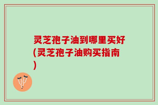 灵芝孢子油到哪里买好(灵芝孢子油购买指南)