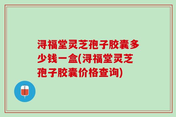 浔福堂灵芝孢子胶囊多少钱一盒(浔福堂灵芝孢子胶囊价格查询)