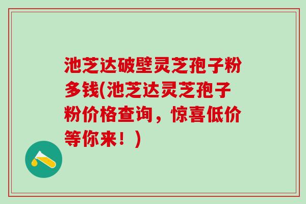 池芝达破壁灵芝孢子粉多钱(池芝达灵芝孢子粉价格查询,惊喜低价等你来!) 池芝达破壁灵芝孢子粉多钱(池芝达灵芝孢子粉价格查询,惊喜低价等你来!)
