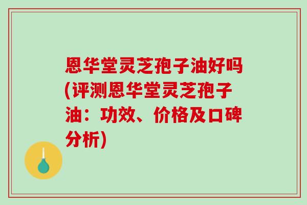 恩华堂灵芝孢子油好吗(评测恩华堂灵芝孢子油：功效、价格及口碑分析)