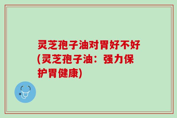灵芝孢子油对胃好不好(灵芝孢子油：强力保护胃健康)