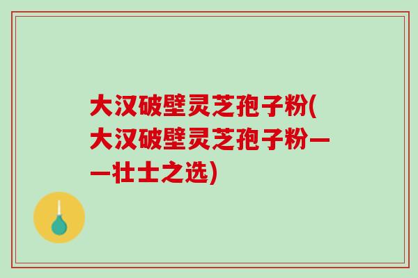 大汉破壁灵芝孢子粉(大汉破壁灵芝孢子粉——壮士之选) 大汉破壁灵芝孢子粉(大汉破壁灵芝孢子粉——壮士之选)