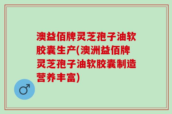 澳益佰牌灵芝孢子油软胶囊生产(澳洲益佰牌灵芝孢子油软胶囊制造营养丰富)