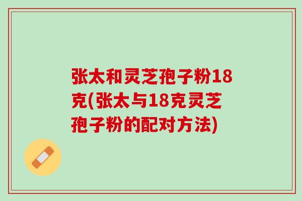 张太和灵芝孢子粉18克(张太与18克灵芝孢子粉的配对方法)